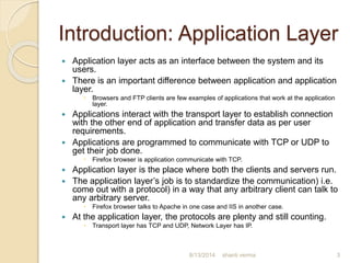 Introduction: Application Layer
 Application layer acts as an interface between the system and its
users.
 There is an important difference between application and application
layer.
 Browsers and FTP clients are few examples of applications that work at the application
layer.
 Applications interact with the transport layer to establish connection
with the other end of application and transfer data as per user
requirements.
 Applications are programmed to communicate with TCP or UDP to
get their job done.
 Firefox browser is application communicate with TCP.
 Application layer is the place where both the clients and servers run.
 The application layer’s job is to standardize the communication) i.e.
come out with a protocol) in a way that any arbitrary client can talk to
any arbitrary server.
 Firefox browser talks to Apache in one case and IIS in another case.
 At the application layer, the protocols are plenty and still counting.
 Transport layer has TCP and UDP, Network Layer has IP.
shanti verma 38/13/2014
 