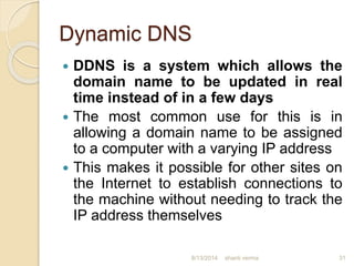 Dynamic DNS
 DDNS is a system which allows the
domain name to be updated in real
time instead of in a few days
 The most common use for this is in
allowing a domain name to be assigned
to a computer with a varying IP address
 This makes it possible for other sites on
the Internet to establish connections to
the machine without needing to track the
IP address themselves
shanti verma 318/13/2014
 