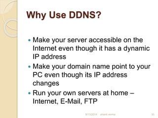 Why Use DDNS?
 Make your server accessible on the
Internet even though it has a dynamic
IP address
 Make your domain name point to your
PC even though its IP address
changes
 Run your own servers at home –
Internet, E-Mail, FTP
shanti verma 338/13/2014
 
