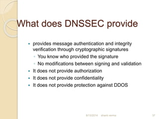 What does DNSSEC provide
 provides message authentication and integrity
verification through cryptographic signatures
◦ You know who provided the signature
◦ No modifications between signing and validation
 It does not provide authorization
 It does not provide confidentiality
 It does not provide protection against DDOS
37shanti verma8/13/2014
 