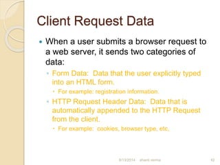 Client Request Data
 When a user submits a browser request to
a web server, it sends two categories of
data:
◦ Form Data: Data that the user explicitly typed
into an HTML form.
 For example: registration information.
◦ HTTP Request Header Data: Data that is
automatically appended to the HTTP Request
from the client.
 For example: cookies, browser type, etc,
shanti verma 428/13/2014
 