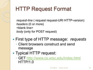 HTTP Request Format
 First type of HTTP message: requests
◦ Client browsers construct and send
message
 Typical HTTP request:
◦ GET http://www.cs.wisc.edu/index.html
HTTP/1.0
shanti verma 46
request-line ( request request-URI HTTP-version)
headers (0 or more)
<blank line>
body (only for POST request)
8/13/2014
 