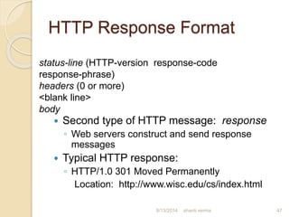 HTTP Response Format
 Second type of HTTP message: response
◦ Web servers construct and send response
messages
 Typical HTTP response:
◦ HTTP/1.0 301 Moved Permanently
Location: http://www.wisc.edu/cs/index.html
shanti verma 47
status-line (HTTP-version response-code
response-phrase)
headers (0 or more)
<blank line>
body
8/13/2014
 