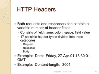 HTTP Headers
 Both requests and responses can contain a
variable number of header fields
◦ Consists of field name, colon, space, field value
◦ 17 possible header types divided into three
categories
 Request
 Response
 Body
 Example: Date: Friday, 27-Apr-01 13:30:01
GMT
 Example: Content-length: 3001
shanti verma 498/13/2014
 
