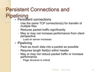 Persistent Connections and
Pipelining
 Persistent connections
◦ Use the same TCP connection(s) for transfer of
multiple files
◦ Reduces packet traffic significantly
◦ May or may not increase performance from client
perspective
 Load on server increases
 Pipelining
◦ Pack as much data into a packet as possible
◦ Requires length field(s) within header
◦ May or may not reduce packet traffic or increase
performance
 Page structure is critical
shanti verma 528/13/2014
 