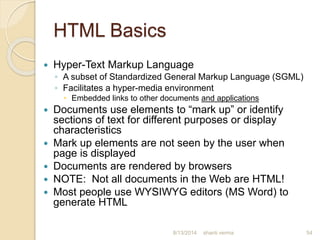 HTML Basics
 Hyper-Text Markup Language
◦ A subset of Standardized General Markup Language (SGML)
◦ Facilitates a hyper-media environment
 Embedded links to other documents and applications
 Documents use elements to “mark up” or identify
sections of text for different purposes or display
characteristics
 Mark up elements are not seen by the user when
page is displayed
 Documents are rendered by browsers
 NOTE: Not all documents in the Web are HTML!
 Most people use WYSIWYG editors (MS Word) to
generate HTML
shanti verma 548/13/2014
 