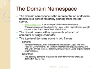The Domain Namespace
 The domain namespace is the representation of domain
names as a part of hierarchy starting from the root
server.
 www.google.com is an example of domain name space.
 This name represents a hierarchy; .com is the highest level, google
comes under it and ‘www’ is at lowest level.
 The domain name either represents a bunch of
computer or single computer.
 The top-level domains come in two flavors:
◦ generic.
 com (commercial), edu (educational institutions), gov (the U.S.
Federal Government), int (certain international organizations), mil
(the U.S. armed forces), net (network providers), and org (nonprofit
organizations).
◦ Countries
 The country domains include one entry for every country, as
defined in ISO 3166.
shanti verma 68/13/2014
 