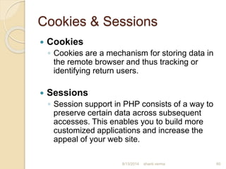 Cookies & Sessions
 Cookies
◦ Cookies are a mechanism for storing data in
the remote browser and thus tracking or
identifying return users.
 Sessions
◦ Session support in PHP consists of a way to
preserve certain data across subsequent
accesses. This enables you to build more
customized applications and increase the
appeal of your web site.
60shanti verma8/13/2014
 
