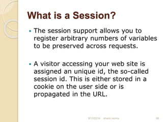 What is a Session?
 The session support allows you to
register arbitrary numbers of variables
to be preserved across requests.
 A visitor accessing your web site is
assigned an unique id, the so-called
session id. This is either stored in a
cookie on the user side or is
propagated in the URL.
66shanti verma8/13/2014
 