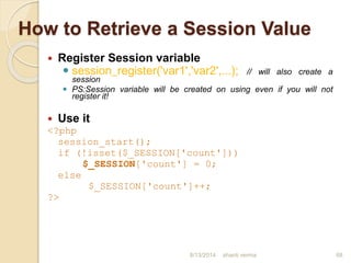 How to Retrieve a Session Value
 Register Session variable
 session_register('var1','var2',...); // will also create a
session
 PS:Session variable will be created on using even if you will not
register it!
 Use it
<?php
session_start();
if (!isset($_SESSION['count']))
$_SESSION['count'] = 0;
else
$_SESSION['count']++;
?>
68shanti verma8/13/2014
 