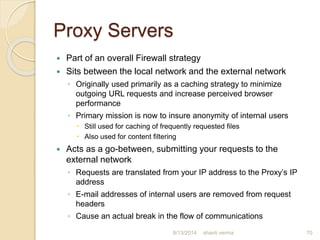 Proxy Servers
 Part of an overall Firewall strategy
 Sits between the local network and the external network
◦ Originally used primarily as a caching strategy to minimize
outgoing URL requests and increase perceived browser
performance
◦ Primary mission is now to insure anonymity of internal users
 Still used for caching of frequently requested files
 Also used for content filtering
 Acts as a go-between, submitting your requests to the
external network
◦ Requests are translated from your IP address to the Proxy’s IP
address
◦ E-mail addresses of internal users are removed from request
headers
◦ Cause an actual break in the flow of communications
70shanti verma8/13/2014
 