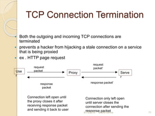 TCP Connection Termination
 Both the outgoing and incoming TCP connections are
terminated
 prevents a hacker from hijacking a stale connection on a service
that is being proxied
 ex . HTTP page request
Use
r
Proxy Serve
r
request
packet
request
packet’
response packet’response
packet
Connection left open until
the proxy closes it after
receiving response packet
and sending it back to user
Connection only left open
until server closes the
connection after sending the
response packet 71shanti verma8/13/2014
 