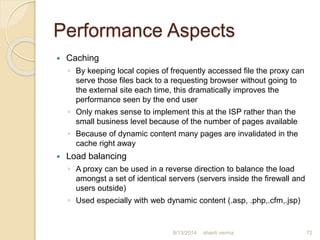 Performance Aspects
 Caching
◦ By keeping local copies of frequently accessed file the proxy can
serve those files back to a requesting browser without going to
the external site each time, this dramatically improves the
performance seen by the end user
◦ Only makes sense to implement this at the ISP rather than the
small business level because of the number of pages available
◦ Because of dynamic content many pages are invalidated in the
cache right away
 Load balancing
◦ A proxy can be used in a reverse direction to balance the load
amongst a set of identical servers (servers inside the firewall and
users outside)
◦ Used especially with web dynamic content (.asp, .php,.cfm,.jsp)
72shanti verma8/13/2014
 