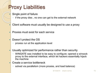 Proxy Liabilities
 Single point of failure
◦ if the proxy dies , no one can get to the external network
 Client software must usually be designed to use a proxy
 Proxies must exist for each service
 Doesn’t protect the OS
◦ proxies run at the application level
 Usually optimized for performance rather than security
◦ WINGATE was installed to be easy to configure; opened a winsock
proxy to the external interface, which let hackers essentially hijack
the machine
 Create a service bottleneck
◦ solved via parallelism (more proxies, and load balance)
73shanti verma8/13/2014
 