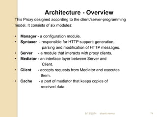This Proxy designed according to the client/server-programming
model. It consists of six modules:
Architecture - Overview
• Manager - a configuration module.
• Syntaxer - responsible for HTTP support: generation,
parsing and modification of HTTP messages.
• Server - a module that interacts with proxy clients.
• Mediator - an interface layer between Server and
Client.
• Client - accepts requests from Mediator and executes
them.
• Cache - a part of mediator that keeps copies of
received data.
74shanti verma8/13/2014
 