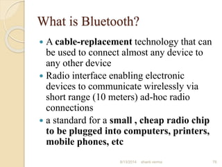 What is Bluetooth?
 A cable-replacement technology that can
be used to connect almost any device to
any other device
 Radio interface enabling electronic
devices to communicate wirelessly via
short range (10 meters) ad-hoc radio
connections
 a standard for a small , cheap radio chip
to be plugged into computers, printers,
mobile phones, etc
78shanti verma8/13/2014
 