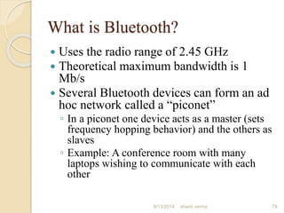What is Bluetooth?
 Uses the radio range of 2.45 GHz
 Theoretical maximum bandwidth is 1
Mb/s
 Several Bluetooth devices can form an ad
hoc network called a “piconet”
◦ In a piconet one device acts as a master (sets
frequency hopping behavior) and the others as
slaves
◦ Example: A conference room with many
laptops wishing to communicate with each
other
79shanti verma8/13/2014
 