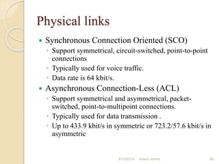 Physical links
 Synchronous Connection Oriented (SCO)
◦ Support symmetrical, circuit-switched, point-to-point
connections
◦ Typically used for voice traffic.
◦ Data rate is 64 kbit/s.
 Asynchronous Connection-Less (ACL)
◦ Support symmetrical and asymmetrical, packet-
switched, point-to-multipoint connections.
◦ Typically used for data transmission .
◦ Up to 433.9 kbit/s in symmetric or 723.2/57.6 kbit/s in
asymmetric
85shanti verma8/13/2014
 