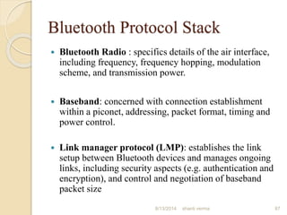 Bluetooth Protocol Stack
 Bluetooth Radio : specifics details of the air interface,
including frequency, frequency hopping, modulation
scheme, and transmission power.
 Baseband: concerned with connection establishment
within a piconet, addressing, packet format, timing and
power control.
 Link manager protocol (LMP): establishes the link
setup between Bluetooth devices and manages ongoing
links, including security aspects (e.g. authentication and
encryption), and control and negotiation of baseband
packet size
87shanti verma8/13/2014
 