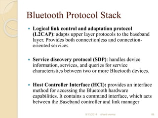 Bluetooth Protocol Stack
 Logical link control and adaptation protocol
(L2CAP): adapts upper layer protocols to the baseband
layer. Provides both connectionless and connection-
oriented services.
 Service discovery protocol (SDP): handles device
information, services, and queries for service
characteristics between two or more Bluetooth devices.
 Host Controller Interface (HCI): provides an interface
method for accessing the Bluetooth hardware
capabilities. It contains a command interface, which acts
between the Baseband controller and link manager
88shanti verma8/13/2014
 