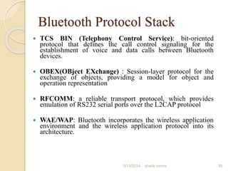 Bluetooth Protocol Stack
 TCS BIN (Telephony Control Service): bit-oriented
protocol that defines the call control signaling for the
establishment of voice and data calls between Bluetooth
devices.
 OBEX(OBject EXchange) : Session-layer protocol for the
exchange of objects, providing a model for object and
operation representation
 RFCOMM: a reliable transport protocol, which provides
emulation of RS232 serial ports over the L2CAP protocol
 WAE/WAP: Bluetooth incorporates the wireless application
environment and the wireless application protocol into its
architecture.
89shanti verma8/13/2014
 