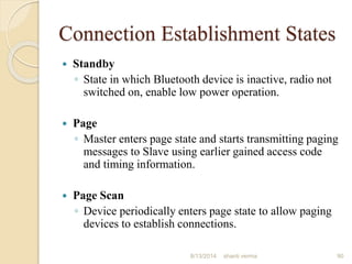 Connection Establishment States
 Standby
◦ State in which Bluetooth device is inactive, radio not
switched on, enable low power operation.
 Page
◦ Master enters page state and starts transmitting paging
messages to Slave using earlier gained access code
and timing information.
 Page Scan
◦ Device periodically enters page state to allow paging
devices to establish connections.
90shanti verma8/13/2014
 