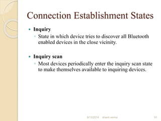 Connection Establishment States
 Inquiry
◦ State in which device tries to discover all Bluetooth
enabled devices in the close vicinity.
 Inquiry scan
◦ Most devices periodically enter the inquiry scan state
to make themselves available to inquiring devices.
91shanti verma8/13/2014
 
