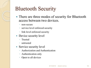 Bluetooth Security
 There are three modes of security for Bluetooth
access between two devices.
◦ non-secure
◦ service level enforced security
◦ link level enforced security
 Device security level
◦ Trusted
◦ untrusted
 Service security level
◦ Authorization and Authentication
◦ Authentication only
◦ Open to all devices
93shanti verma8/13/2014
 