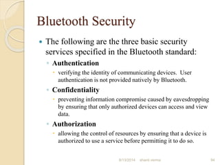 Bluetooth Security
 The following are the three basic security
services specified in the Bluetooth standard:
◦ Authentication
 verifying the identity of communicating devices. User
authentication is not provided natively by Bluetooth.
◦ Confidentiality
 preventing information compromise caused by eavesdropping
by ensuring that only authorized devices can access and view
data.
◦ Authorization
 allowing the control of resources by ensuring that a device is
authorized to use a service before permitting it to do so.
94shanti verma8/13/2014
 