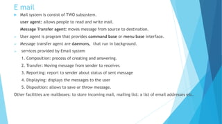 E mail
 Mail system is consist of TWO subsystem.
user agent: allows people to read and write mail.
Message Transfer agent: moves message from source to destination.
 User agent is program that provides command base or menu base interface.
 Message transfer agent are daemons, that run in background.
 services provided by Email system
1. Composition: process of creating and answering.
2. Transfer: Moving message from sender to receiver.
3. Reporting: report to sender about status of sent message
4. Displaying: displays the messages to the user
5. Disposition: allows to save or throw message.
Other facilities are mailboxes: to store incoming mail, mailing list: a list of email addresses etc.
 