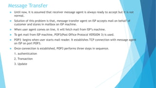 Message Transfer
 Until now, it is assumed that receiver message agent is always ready to accept but it is not
normal.
 Solution of this problem is that, message transfer agent on ISP accepts mail on behalf of
customer and stores in mailbox on ISP machine.
 When user agent comes on line, it will fetch mail from ISP’s machine.
 To get mail from ISP machine, POP3(Post Office Protocol VERSION 3) is used.
 POP3 begins when user starts mail reader. It establishes TCP connection with message agent
on ISP on port POP3.
 Once connection is established, POP3 performs three steps in sequence.
1. authentication
2. Transaction
3. Update
 
