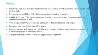 WWW
 World wide web is an architectural framework for accessing linked documents spread out all over
the internet.
 The web began in 1989 at CERN, European center for nuclear research.
 In 1994, M.I.T. and CERN signed agreement setting up World Wide Web Consortium (W3C) for
further development of web.
 From users point of view, web is vast collection of documents called web pages.
 Each page may contain link to another page.
 Pages are viewed with a program called browser, browser fetches a page, interpret command in
it and displays page according to format.
 String of text that is linked to another page is called hyperlink.
 