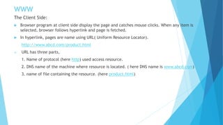 WWW
The Client Side:
 Browser program at client side display the page and catches mouse clicks. When any item is
selected, browser follows hyperlink and page is fetched.
 In hyperlink, pages are name using URL( Uniform Resource Locator).
http://www.abcd.com/product.html
 URL has three parts,
1. Name of protocol (here http) used access resource.
2. DNS name of the machine where resource is located. ( here DNS name is www.abcd.com)
3. name of file containing the resource. (here product.html)
 
