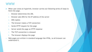 WWW
 When user clicks on hyperlink, browser carries out following series of steps to
fetch the page.
1. Browser determines the URL
2. Browser asks DNS for the IP address of the server
3. DNS replies
4. The browser makes a TCP connection
5. Sends HTTP request for the page
6. Server sends the page as HTTP response
7. The TCP connection is released
8. The browser displays the page
 Web pages are written in standard language like HTML, so all browser can
understand it.
 
