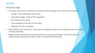 WWW
The Server Side:
 The steps that server or web server performs when request from client are listed below
1. Accept a TCP connection from client
2. Get path to page, name of file requested.
3. Get the file (from disk).
4. Send contents of the file to the client.
5. Release the TCP connection.
 One problem is for every file, disk access is required. Solution is to maintain cache of n most
recently used files.
 Modern server also performs authentication and access control task, it will first perform
authentication and access control, then it will fetch file from disk.
 