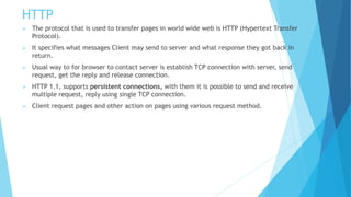 HTTP
 The protocol that is used to transfer pages in world wide web is HTTP (Hypertext Transfer
Protocol).
 It specifies what messages Client may send to server and what response they got back in
return.
 Usual way to for browser to contact server is establish TCP connection with server, send
request, get the reply and release connection.
 HTTP 1.1, supports persistent connections, with them it is possible to send and receive
multiple request, reply using single TCP connection.
 Client request pages and other action on pages using various request method.
 