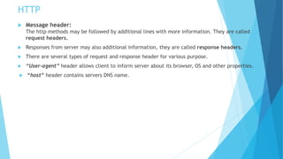 HTTP
 Message header:
The http methods may be followed by additional lines with more information. They are called
request headers.
 Responses from server may also additional information, they are called response headers.
 There are several types of request and response header for various purpose.
 “User-agent” header allows client to inform server about its browser, OS and other properties.
 “host” header contains servers DNS name.
 