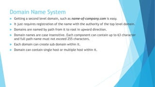 Domain Name System
 Getting a second level domain, such as name-of-company.com is easy.
 It just requires registration of the name with the authority of the top level domain.
 Domains are named by path from it to root in upward direction.
 Domain names are case insensitive. Each component can contain up to 63 character
and full path name must not exceed 255 characters.
 Each domain can create sub domain within it.
 Domain can contain single host or multiple host within it.
 