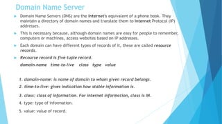 Domain Name Server
 Domain Name Servers (DNS) are the Internet's equivalent of a phone book. They
maintain a directory of domain names and translate them to Internet Protocol (IP)
addresses.
 This is necessary because, although domain names are easy for people to remember,
computers or machines, access websites based on IP addresses.
 Each domain can have different types of records of it, these are called resource
records.
 Recourse record is five tuple record.
domain-name time-to-live class type value
1. domain-name: is name of domain to whom given record belongs.
2. time-to-live: gives indication how stable information is.
3. class: class of information. For internet information, class is IN.
4. type: type of information.
5. value: value of record.
 