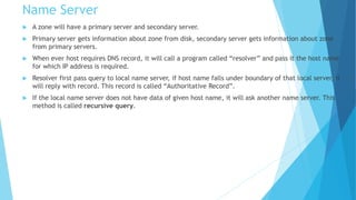 Name Server
 A zone will have a primary server and secondary server.
 Primary server gets information about zone from disk, secondary server gets information about zone
from primary servers.
 When ever host requires DNS record, it will call a program called “resolver” and pass it the host name
for which IP address is required.
 Resolver first pass query to local name server, if host name falls under boundary of that local server, it
will reply with record. This record is called “Authoritative Record”.
 If the local name server does not have data of given host name, it will ask another name server. This
method is called recursive query.
 