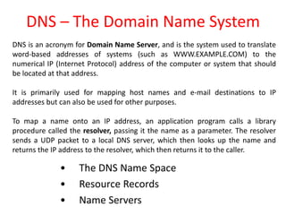 DNS – The Domain Name System
• The DNS Name Space
• Resource Records
• Name Servers
DNS is an acronym for Domain Name Server, and is the system used to translate
word-based addresses of systems (such as WWW.EXAMPLE.COM) to the
numerical IP (Internet Protocol) address of the computer or system that should
be located at that address.
It is primarily used for mapping host names and e-mail destinations to IP
addresses but can also be used for other purposes.
To map a name onto an IP address, an application program calls a library
procedure called the resolver, passing it the name as a parameter. The resolver
sends a UDP packet to a local DNS server, which then looks up the name and
returns the IP address to the resolver, which then returns it to the caller.
 