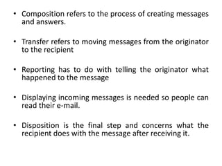 • Composition refers to the process of creating messages
and answers.
• Transfer refers to moving messages from the originator
to the recipient
• Reporting has to do with telling the originator what
happened to the message
• Displaying incoming messages is needed so people can
read their e-mail.
• Disposition is the final step and concerns what the
recipient does with the message after receiving it.
 