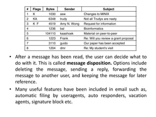 • After a message has been read, the user can decide what to
do with it. This is called message disposition. Options include
deleting the message, sending a reply, forwarding the
message to another user, and keeping the message for later
reference.
• Many useful features have been included in email such as,
automatic filing by useragents, auto responders, vacation
agents, signature block etc.
 