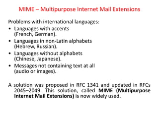 MIME – Multipurpose Internet Mail Extensions
Problems with international languages:
• Languages with accents
(French, German).
• Languages in non-Latin alphabets
(Hebrew, Russian).
• Languages without alphabets
(Chinese, Japanese).
• Messages not containing text at all
(audio or images).
A solution was proposed in RFC 1341 and updated in RFCs
2045–2049. This solution, called MIME (Multipurpose
Internet Mail Extensions) is now widely used.
 