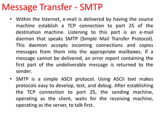 • Within the Internet, e-mail is delivered by having the source
machine establish a TCP connection to port 25 of the
destination machine. Listening to this port is an e-mail
daemon that speaks SMTP (Simple Mail Transfer Protocol).
This daemon accepts incoming connections and copies
messages from them into the appropriate mailboxes. If a
message cannot be delivered, an error report containing the
first part of the undeliverable message is returned to the
sender.
• SMTP is a simple ASCII protocol. Using ASCII text makes
protocols easy to develop, test, and debug. After establishing
the TCP connection to port 25, the sending machine,
operating as the client, waits for the receiving machine,
operating as the server, to talk first.
Message Transfer - SMTP
 