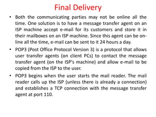 • Both the communicating parties may not be online all the
time. One solution is to have a message transfer agent on an
ISP machine accept e-mail for its customers and store it in
their mailboxes on an ISP machine. Since this agent can be on-
line all the time, e-mail can be sent to it 24 hours a day.
• POP3 (Post Office Protocol Version 3) is a protocol that allows
user transfer agents (on client PCs) to contact the message
transfer agent (on the ISP's machine) and allow e-mail to be
copied from the ISP to the user.
• POP3 begins when the user starts the mail reader. The mail
reader calls up the ISP (unless there is already a connection)
and establishes a TCP connection with the message transfer
agent at port 110.
Final Delivery
 