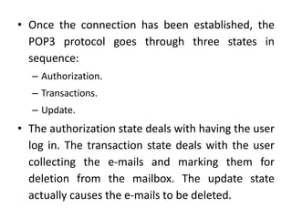 • Once the connection has been established, the
POP3 protocol goes through three states in
sequence:
– Authorization.
– Transactions.
– Update.
• The authorization state deals with having the user
log in. The transaction state deals with the user
collecting the e-mails and marking them for
deletion from the mailbox. The update state
actually causes the e-mails to be deleted.
 