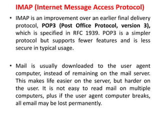 IMAP (Internet Message Access Protocol)
• IMAP is an improvement over an earlier final delivery
protocol, POP3 (Post Office Protocol, version 3),
which is specified in RFC 1939. POP3 is a simpler
protocol but supports fewer features and is less
secure in typical usage.
• Mail is usually downloaded to the user agent
computer, instead of remaining on the mail server.
This makes life easier on the server, but harder on
the user. It is not easy to read mail on multiple
computers, plus if the user agent computer breaks,
all email may be lost permanently.
 