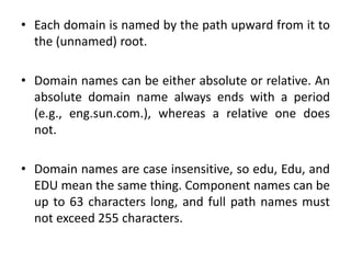 • Each domain is named by the path upward from it to
the (unnamed) root.
• Domain names can be either absolute or relative. An
absolute domain name always ends with a period
(e.g., eng.sun.com.), whereas a relative one does
not.
• Domain names are case insensitive, so edu, Edu, and
EDU mean the same thing. Component names can be
up to 63 characters long, and full path names must
not exceed 255 characters.
 