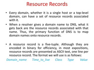 Resource Records
• Every domain, whether it is a single host or a top-level
domain, can have a set of resource records associated
with it.
• When a resolver gives a domain name to DNS, what it
gets back are the resource records associated with that
name. Thus, the primary function of DNS is to map
domain names onto resource records.
• A resource record is a five-tuple. Although they are
encoded in binary for efficiency, in most expositions,
resource records are presented as ASCII text, one line per
resource record. The format we will use is as follows:
Domain_name Time_to_live Class Type Value
 